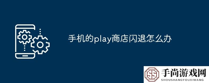 手机的play商店闪退怎么办