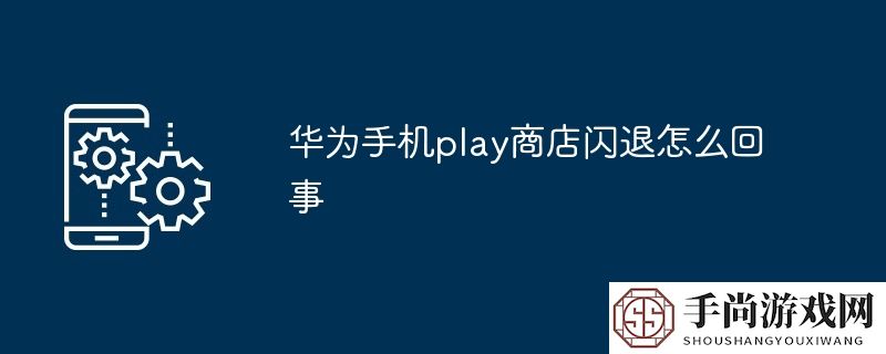 华为手机play商店闪退怎么回事