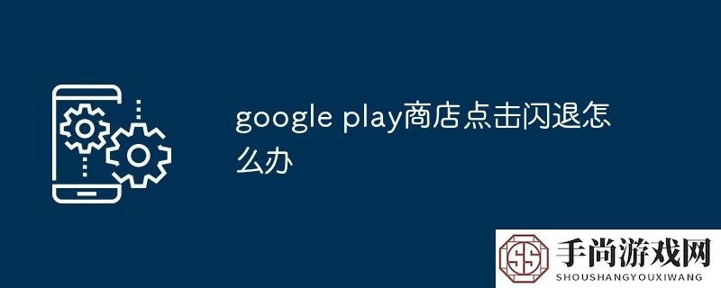 google play商店点击闪退怎么办