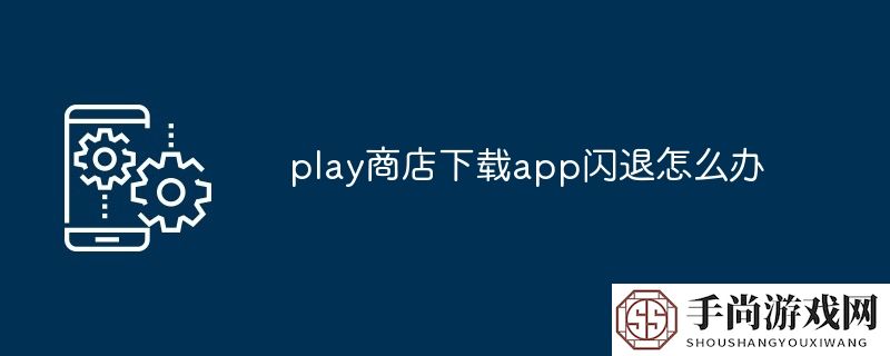 play商店下载app闪退怎么办