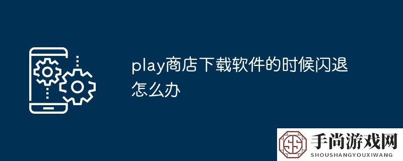 play商店下载软件的时候闪退怎么办