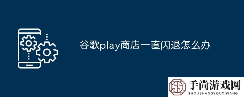 谷歌play商店一直闪退怎么办