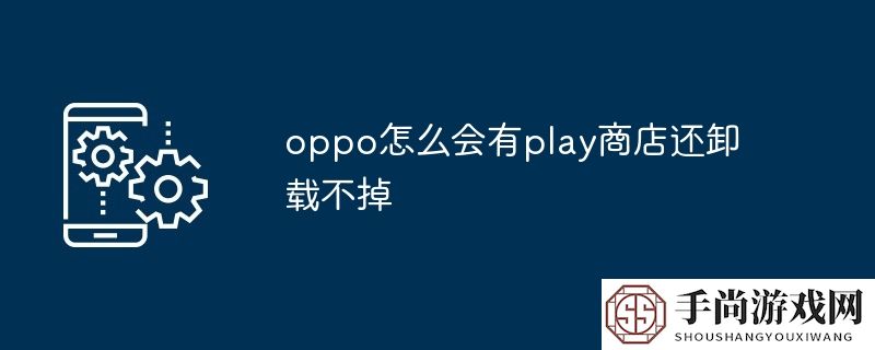 oppo怎么会有play商店还卸载不掉