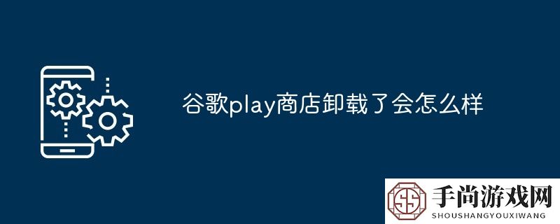 谷歌play商店卸载了会怎么样